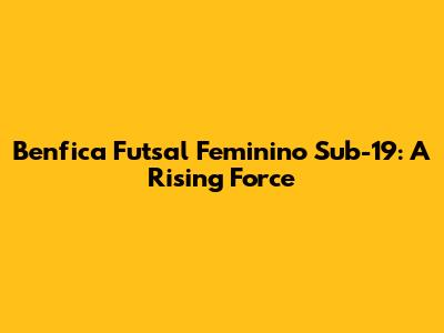 Benfica Futsal Feminino Sub-19: A Rising Force