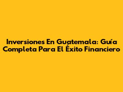 Inversiones En Guatemala: Guía Completa Para El Éxito Financiero