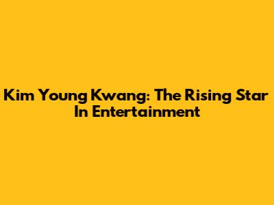 Kim Young Kwang: The Rising Star In Entertainment