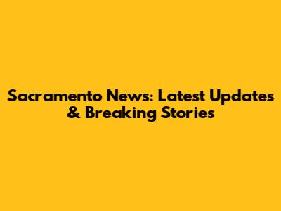 Sacramento News: Latest Updates & Breaking Stories